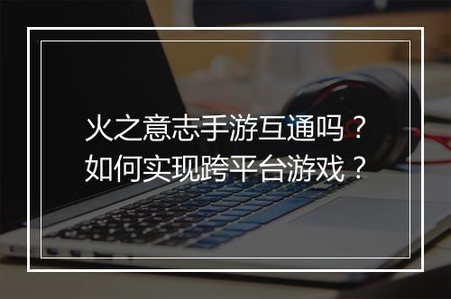 火之意志手游互通吗?如何实现跨平台游戏?