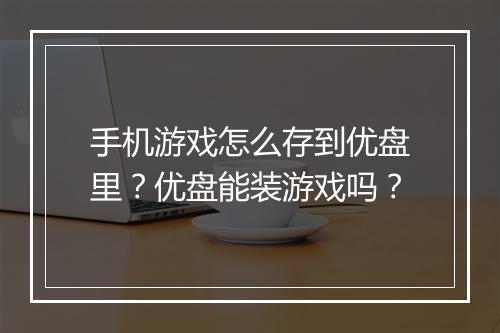 手机游戏怎么存到优盘里?优盘能装游戏吗?