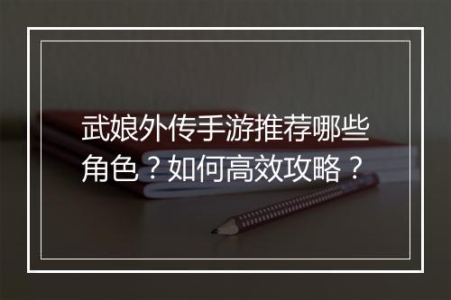 武娘外传手游推荐哪些角色?如何高效攻略?