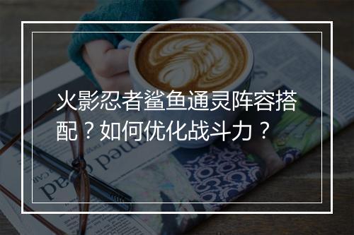 火影忍者鲨鱼通灵阵容搭配?如何优化战斗力?