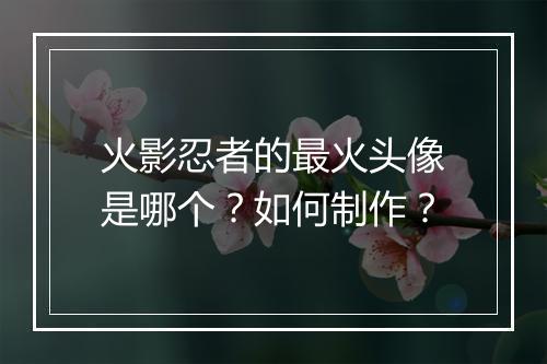 火影忍者的最火头像是哪个？如何制作？