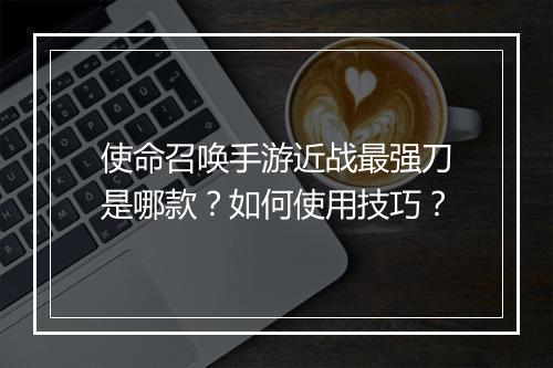 使命召唤手游近战最强刀是哪款？如何使用技巧？