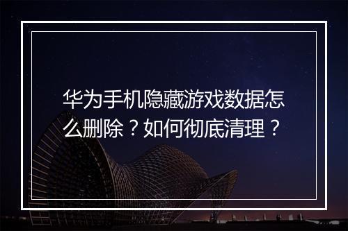 华为手机隐藏游戏数据怎么删除?如何彻底清理?