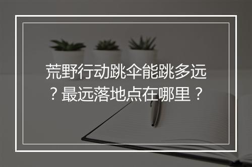 荒野行动跳伞能跳多远?最远落地点在哪里?