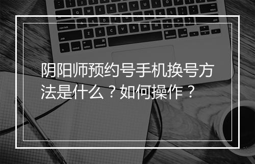 阴阳师预约号手机换号方法是什么？如何操作？