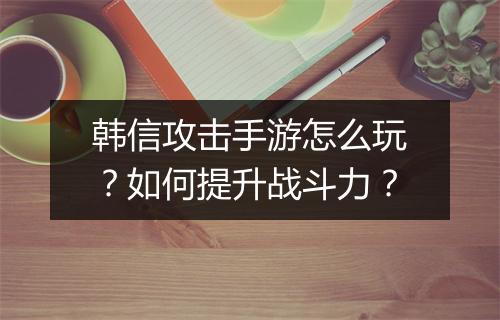 韩信攻击手游怎么玩?如何提升战斗力?