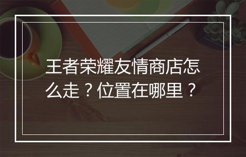 王者荣耀友情商店怎么走？位置在哪里？