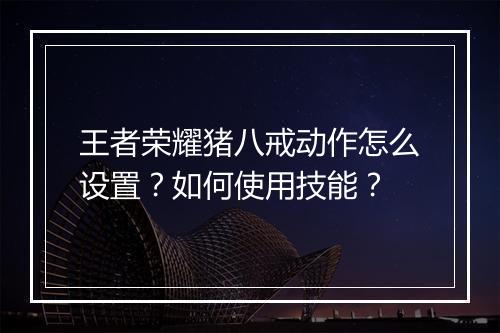 王者荣耀猪八戒动作怎么设置？如何使用技能？