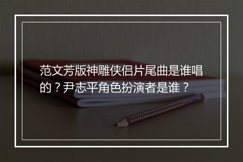 范文芳版神雕侠侣片尾曲是谁唱的？尹志平角色扮演者是谁？