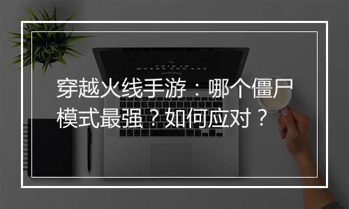 穿越火线手游：哪个僵尸模式最强？如何应对？