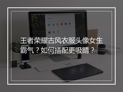 王者荣耀古风衣服头像女生霸气？如何搭配更吸睛？