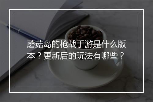 蘑菇岛的枪战手游是什么版本？更新后的玩法有哪些？