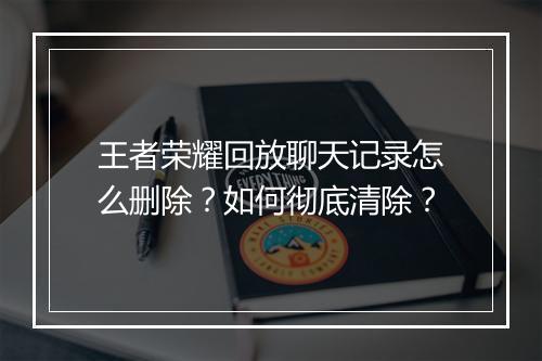 王者荣耀回放聊天记录怎么删除?如何彻底清除?