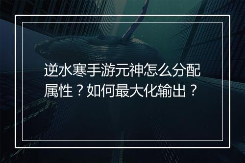逆水寒手游元神怎么分配属性？如何最大化输出？