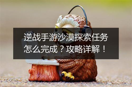 逆战手游沙漠探索任务怎么完成？攻略详解！