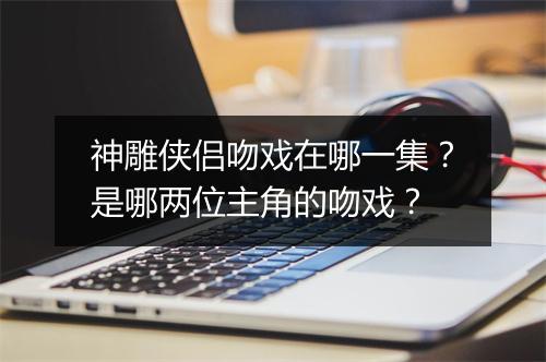 神雕侠侣吻戏在哪一集？是哪两位主角的吻戏？