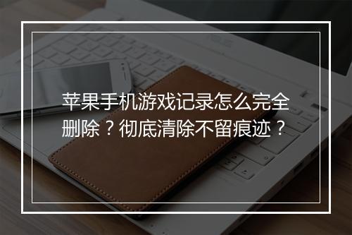 苹果手机游戏记录怎么完全删除?彻底清除不留痕迹?