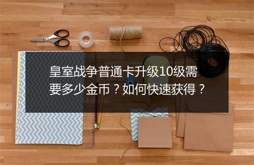 皇室战争普通卡升级10级需要多少金币?如何快速获得?