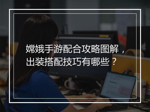 嫦娥手游配合攻略图解,出装搭配技巧有哪些?