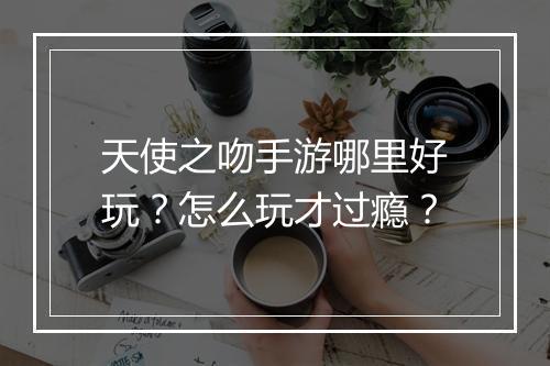 天使之吻手游哪里好玩?怎么玩才过瘾?