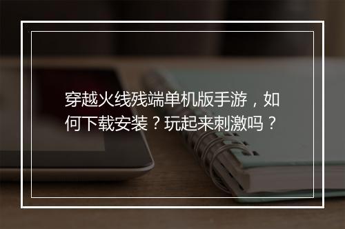 穿越火线残端单机版手游,如何下载安装?玩起来刺激吗?