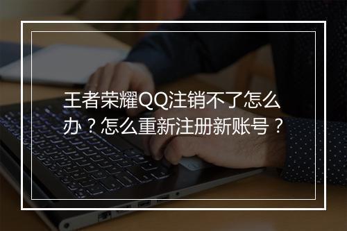 王者荣耀QQ注销不了怎么办？怎么重新注册新账号？