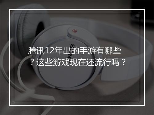 腾讯12年出的手游有哪些？这些游戏现在还流行吗？