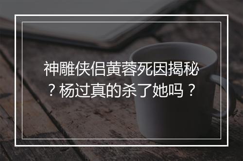 神雕侠侣黄蓉死因揭秘？杨过真的杀了她吗？