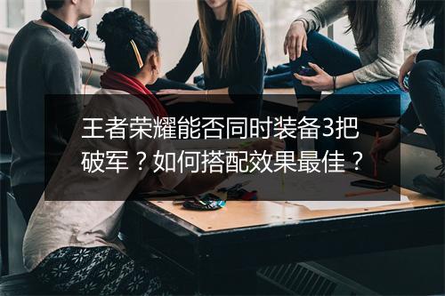 王者荣耀能否同时装备3把破军?如何搭配效果最佳?