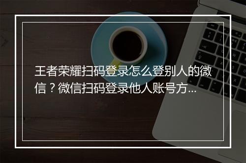 王者荣耀扫码登录怎么登别人的微信?微信扫码登录他人账号方法揭秘