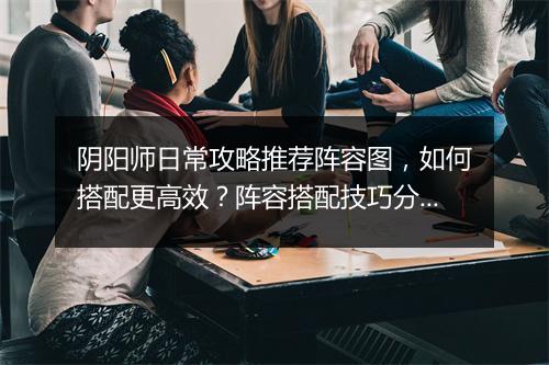 阴阳师日常攻略推荐阵容图,如何搭配更高效?阵容搭配技巧分享