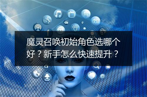 魔灵召唤初始角色选哪个好？新手怎么快速提升？