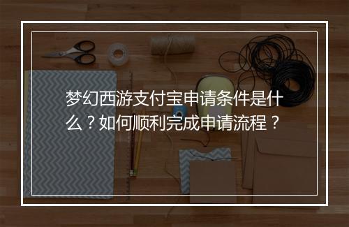 梦幻西游支付宝申请条件是什么?如何顺利完成申请流程?