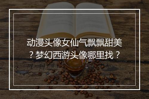 动漫头像女仙气飘飘甜美?梦幻西游头像哪里找?