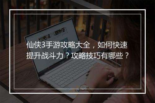 仙侠3手游攻略大全,如何快速提升战斗力?攻略技巧有哪些?