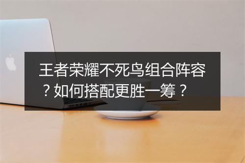 王者荣耀不死鸟组合阵容?如何搭配更胜一筹?