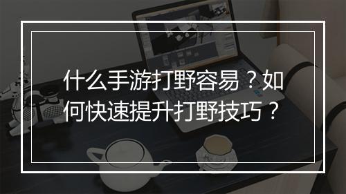 什么手游打野容易?如何快速提升打野技巧?