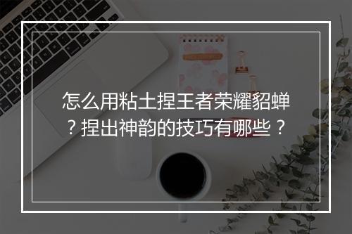 怎么用粘土捏王者荣耀貂蝉？捏出神韵的技巧有哪些？