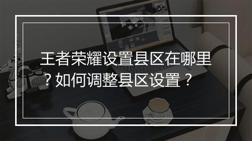 王者荣耀设置县区在哪里？如何调整县区设置？