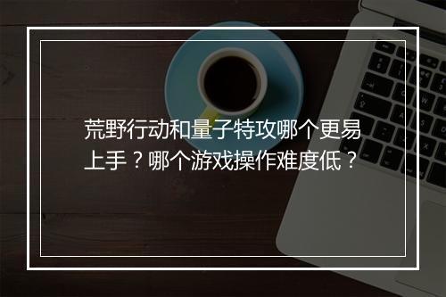 荒野行动和量子特攻哪个更易上手?哪个游戏操作难度低?