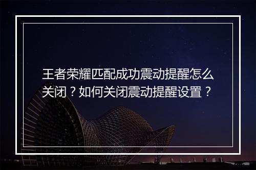 王者荣耀匹配成功震动提醒怎么关闭？如何关闭震动提醒设置？