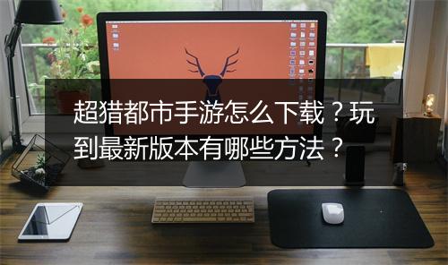 超猎都市手游怎么下载?玩到最新版本有哪些方法?