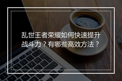 乱世王者荣耀如何快速提升战斗力?有哪些高效方法?
