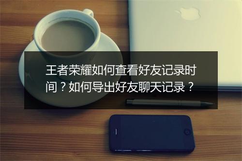 王者荣耀如何查看好友记录时间?如何导出好友聊天记录?