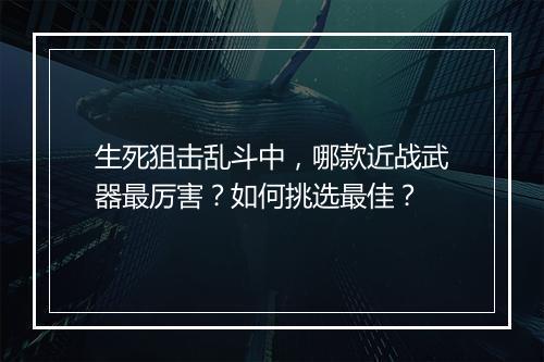 生死狙击乱斗中,哪款近战武器最厉害?如何挑选最佳?