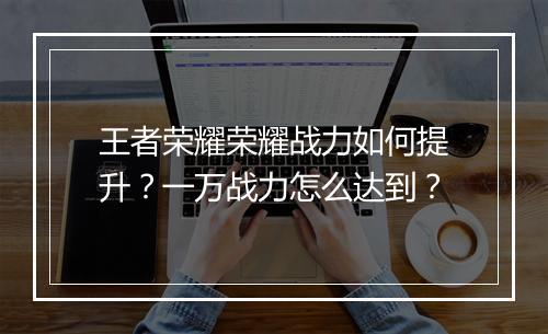 王者荣耀荣耀战力如何提升?一万战力怎么达到?