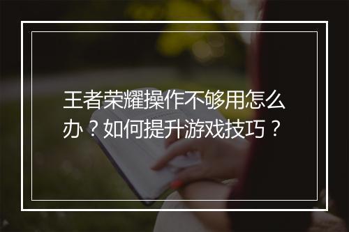 王者荣耀操作不够用怎么办？如何提升游戏技巧？