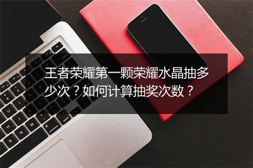 王者荣耀第一颗荣耀水晶抽多少次?如何计算抽奖次数?