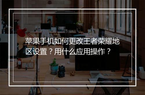 苹果手机如何更改王者荣耀地区设置?用什么应用操作?