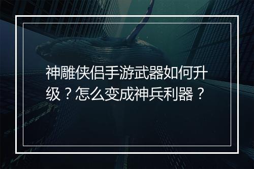 神雕侠侣手游武器如何升级？怎么变成神兵利器？